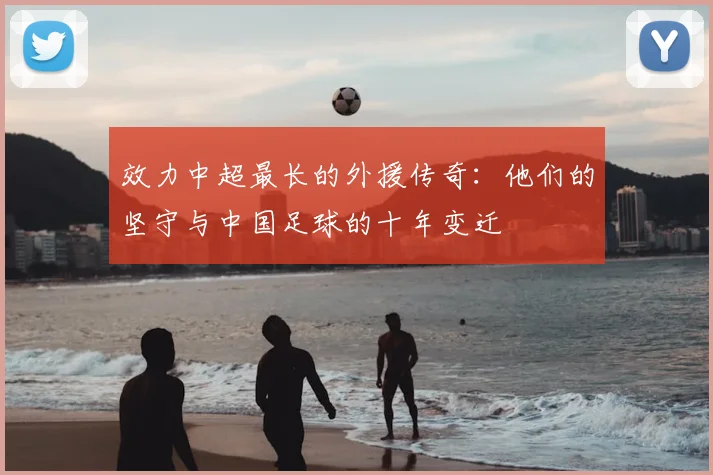 效力中超最长的外援传奇：他们的坚守与中国足球的十年变迁
