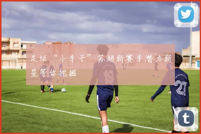 足坛“小李子”苏超新赛季潜力新星等你挖掘