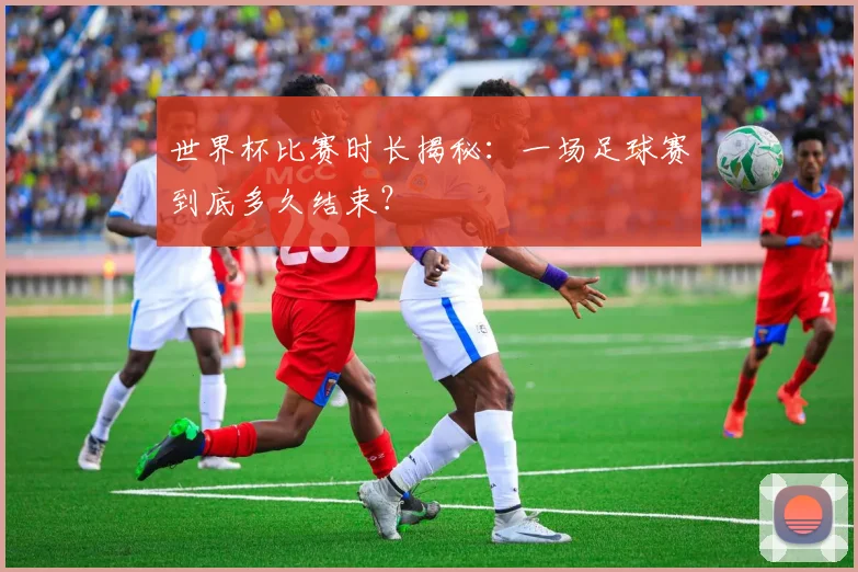 世界杯比赛时长揭秘：一场足球赛到底多久结束？