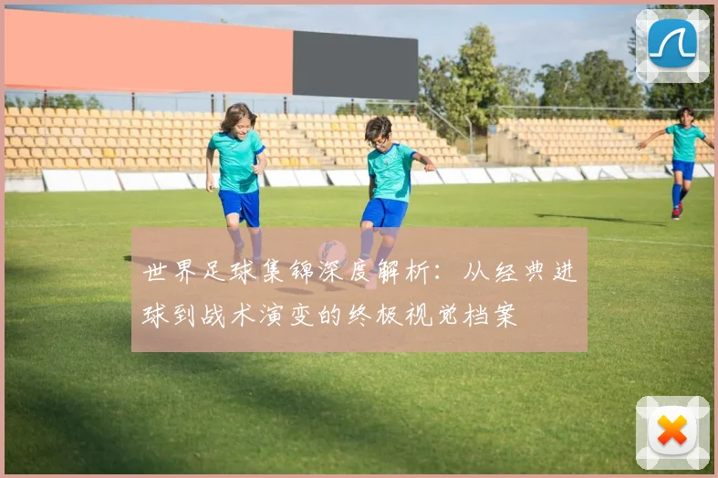 世界足球集锦深度解析:从经典进球到战术演变的终极视觉档案