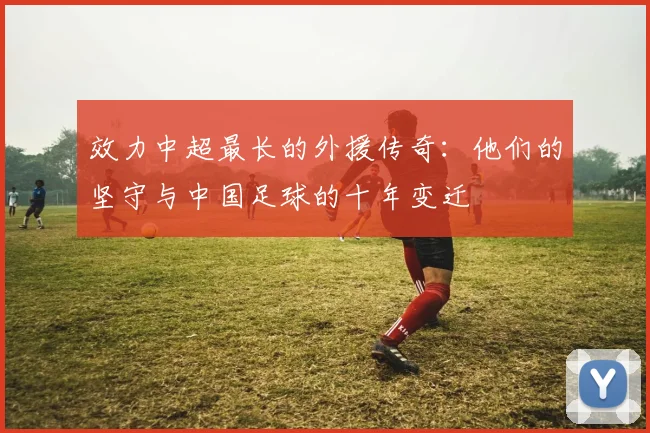 效力中超最长的外援传奇:他们的坚守与中国足球的十年变迁