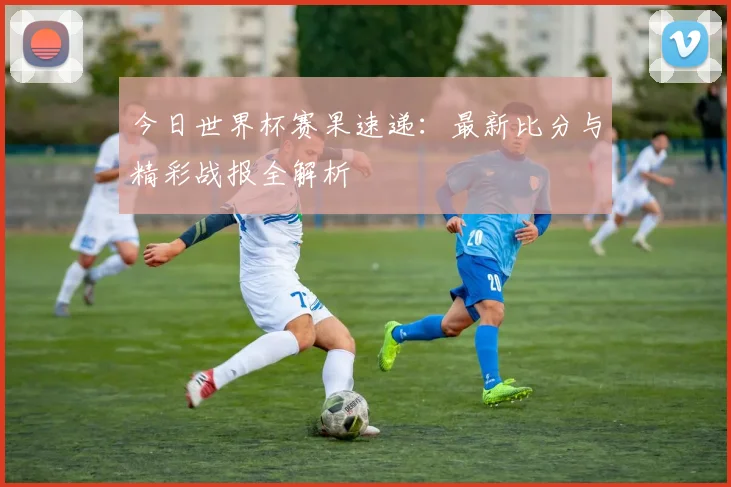今日世界杯赛果速递：最新比分与精彩战报全解析