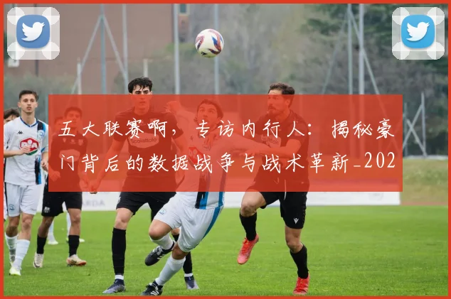 五大联赛啊,专访内行人:揭秘豪门背后的数据战争与战术革新_20260611141039
