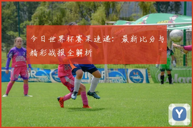 今日世界杯赛果速递：最新比分与精彩战报全解析