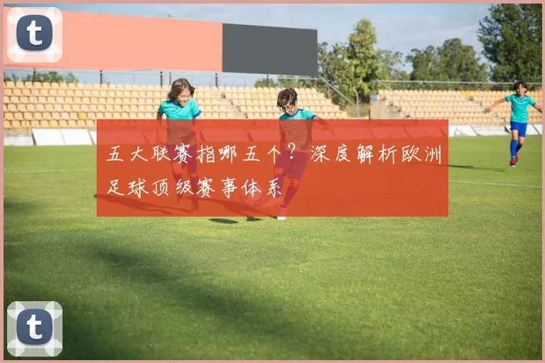 五大联赛指哪五个？深度解析欧洲足球顶级赛事体系